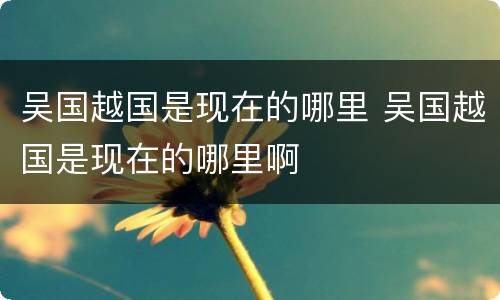 吴国越国是现在的哪里 吴国越国是现在的哪里啊