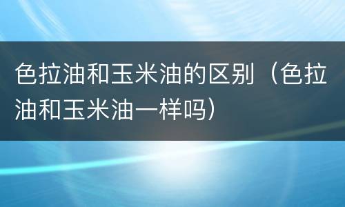 色拉油和玉米油的区别（色拉油和玉米油一样吗）