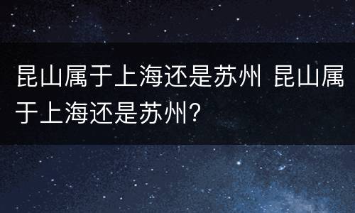 昆山属于上海还是苏州 昆山属于上海还是苏州?