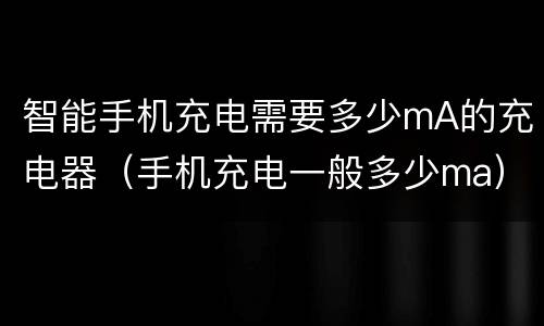 智能手机充电需要多少mA的充电器（手机充电一般多少ma）