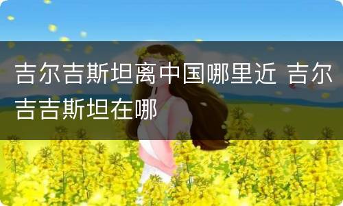 吉尔吉斯坦离中国哪里近 吉尔吉吉斯坦在哪