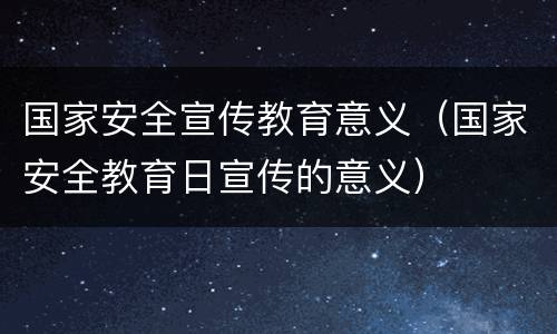 国家安全宣传教育意义（国家安全教育日宣传的意义）