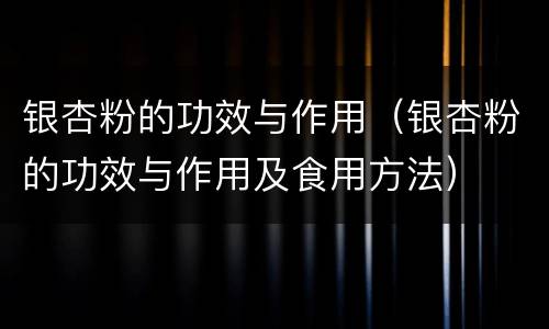 银杏粉的功效与作用（银杏粉的功效与作用及食用方法）
