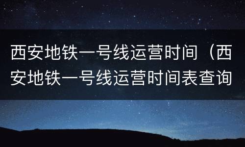 西安地铁一号线运营时间（西安地铁一号线运营时间表查询）