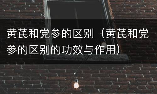 黄芪和党参的区别（黄芪和党参的区别的功效与作用）
