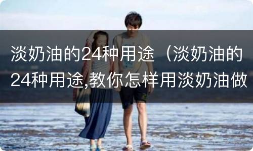 淡奶油的24种用途（淡奶油的24种用途,教你怎样用淡奶油做简单美食）