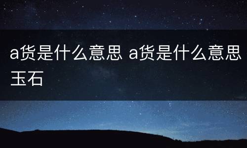 a货是什么意思 a货是什么意思玉石