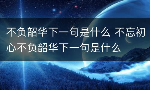 不负韶华下一句是什么 不忘初心不负韶华下一句是什么