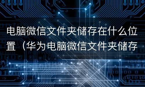 电脑微信文件夹储存在什么位置（华为电脑微信文件夹储存在什么位置）