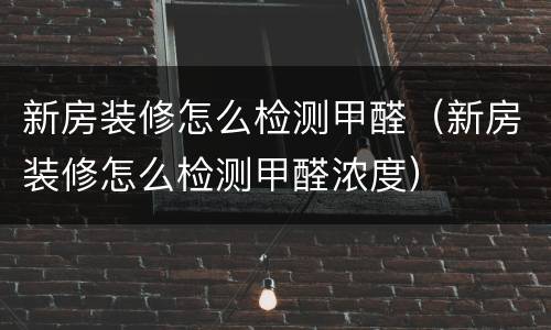 新房装修怎么检测甲醛（新房装修怎么检测甲醛浓度）