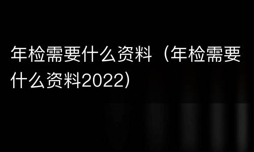 年检需要什么资料（年检需要什么资料2022）