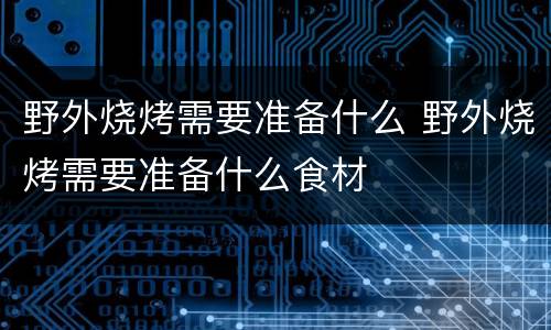 野外烧烤需要准备什么 野外烧烤需要准备什么食材