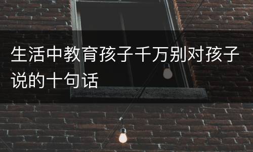 生活中教育孩子千万别对孩子说的十句话