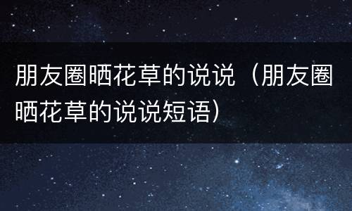 朋友圈晒花草的说说（朋友圈晒花草的说说短语）