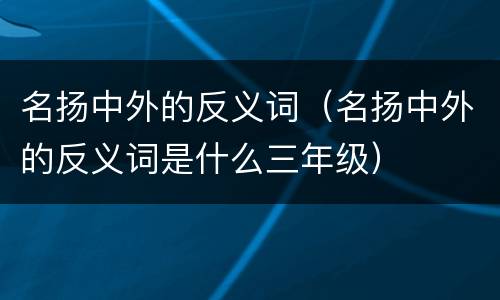 名扬中外的反义词（名扬中外的反义词是什么三年级）
