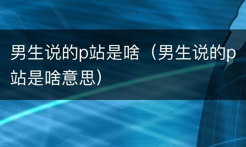 男生说的p站是啥（男生说的p站是啥意思）