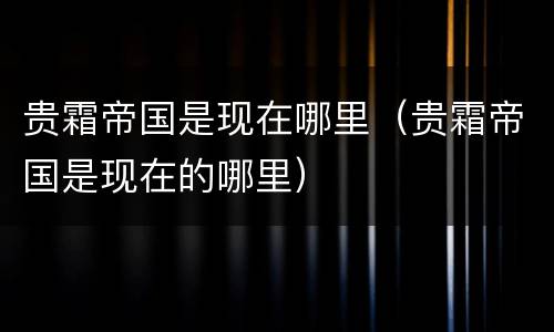 贵霜帝国是现在哪里（贵霜帝国是现在的哪里）