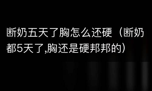 断奶五天了胸怎么还硬（断奶都5天了,胸还是硬邦邦的）
