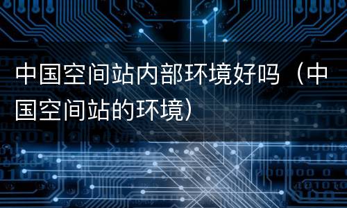 中国空间站内部环境好吗（中国空间站的环境）