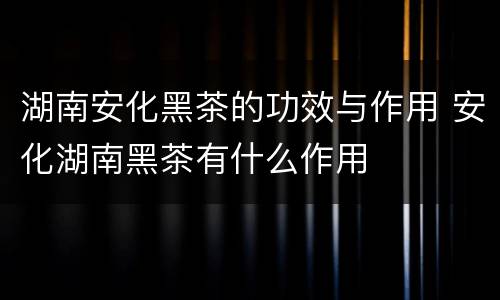 湖南安化黑茶的功效与作用 安化湖南黑茶有什么作用