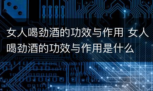 女人喝劲酒的功效与作用 女人喝劲酒的功效与作用是什么