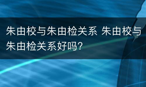 朱由校与朱由检关系 朱由校与朱由检关系好吗?