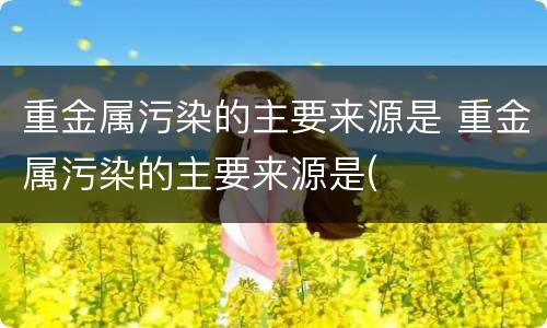 重金属污染的主要来源是 重金属污染的主要来源是(