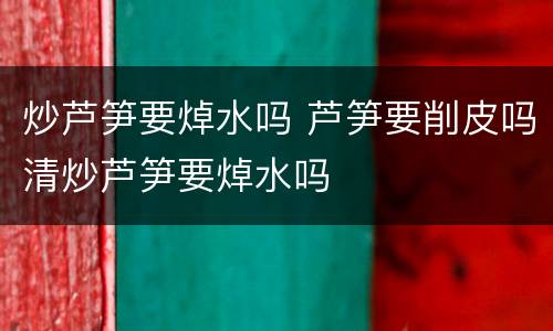 炒芦笋要焯水吗 芦笋要削皮吗清炒芦笋要焯水吗