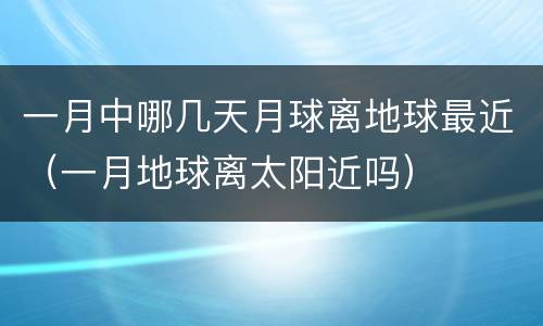 一月中哪几天月球离地球最近（一月地球离太阳近吗）