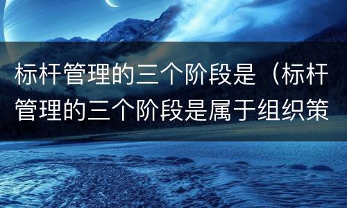 标杆管理的三个阶段是（标杆管理的三个阶段是属于组织策划）