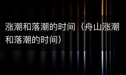 涨潮和落潮的时间（舟山涨潮和落潮的时间）