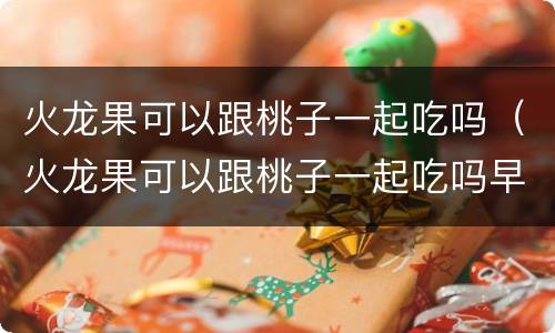 火龙果可以跟桃子一起吃吗（火龙果可以跟桃子一起吃吗早餐）