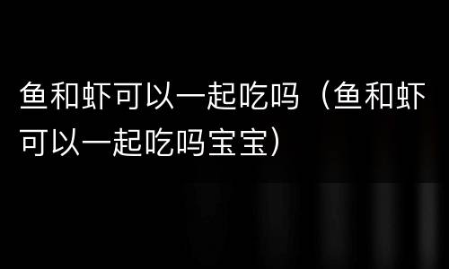 鱼和虾可以一起吃吗（鱼和虾可以一起吃吗宝宝）