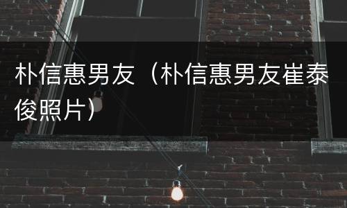 朴信惠男友（朴信惠男友崔泰俊照片）