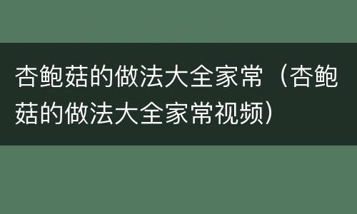 杏鲍菇的做法大全家常（杏鲍菇的做法大全家常视频）