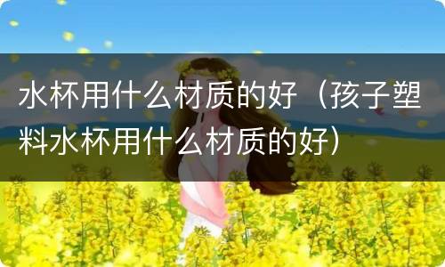 水杯用什么材质的好（孩子塑料水杯用什么材质的好）