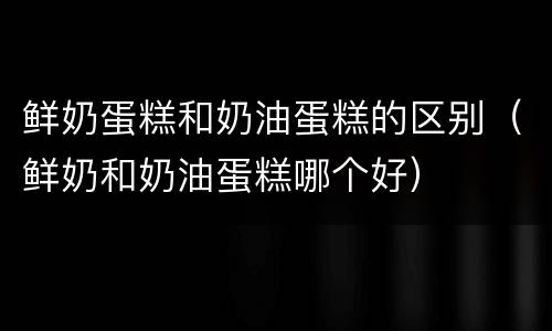 鲜奶蛋糕和奶油蛋糕的区别（鲜奶和奶油蛋糕哪个好）