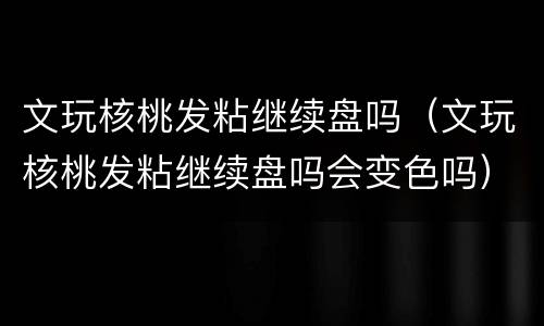 文玩核桃发粘继续盘吗（文玩核桃发粘继续盘吗会变色吗）