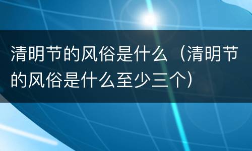 清明节的风俗是什么（清明节的风俗是什么至少三个）
