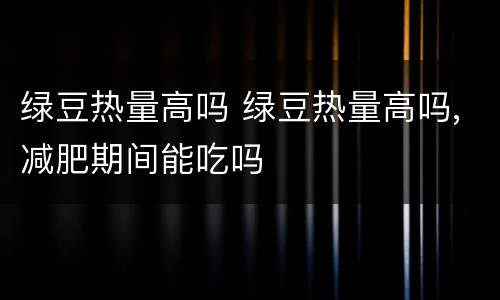 绿豆热量高吗 绿豆热量高吗,减肥期间能吃吗