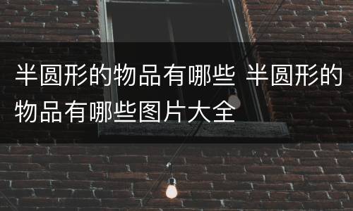 半圆形的物品有哪些 半圆形的物品有哪些图片大全
