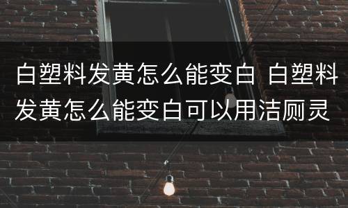 白塑料发黄怎么能变白 白塑料发黄怎么能变白可以用洁厕灵吗