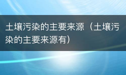 土壤污染的主要来源（土壤污染的主要来源有）