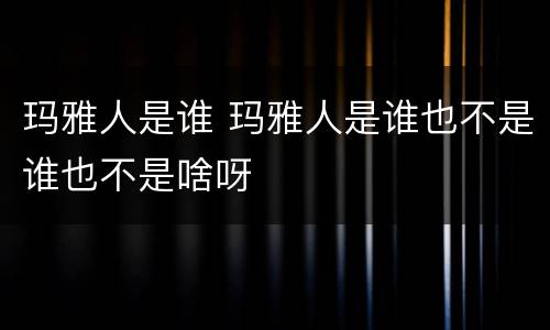 玛雅人是谁 玛雅人是谁也不是谁也不是啥呀