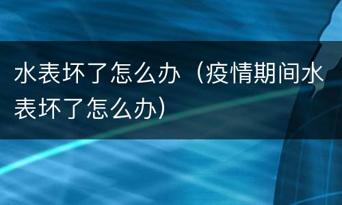 水表坏了怎么办（疫情期间水表坏了怎么办）