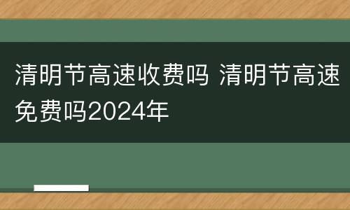 清明节高速收费吗 清明节高速免费吗2024年
