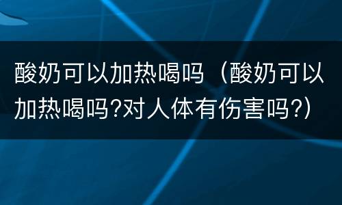 酸奶可以加热喝吗（酸奶可以加热喝吗?对人体有伤害吗?）