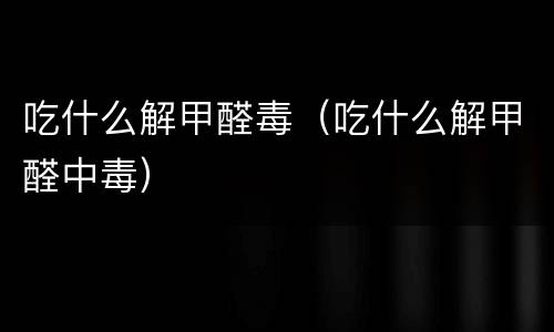 吃什么解甲醛毒（吃什么解甲醛中毒）