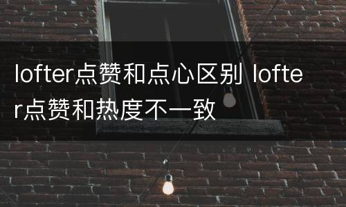 lofter点赞和点心区别 lofter点赞和热度不一致