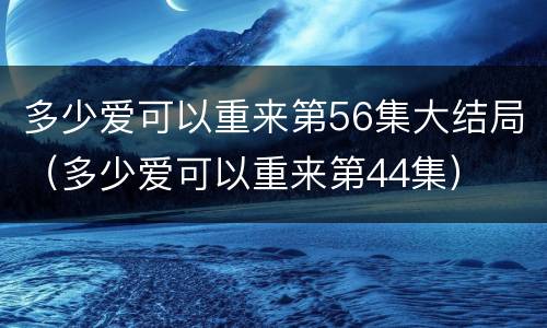 多少爱可以重来第56集大结局（多少爱可以重来第44集）